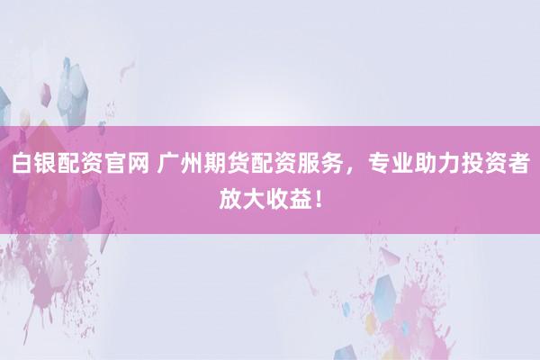 白银配资官网 广州期货配资服务，专业助力投资者放大收益！