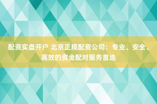 配资实盘开户 北京正规配资公司：专业、安全、高效的资金配对服务首选