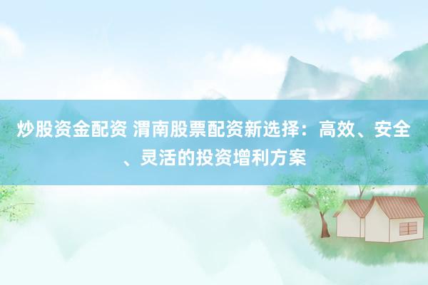 炒股资金配资 渭南股票配资新选择：高效、安全、灵活的投资增利方案
