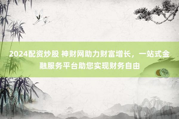2024配资炒股 神财网助力财富增长，一站式金融服务平台助您实现财务自由