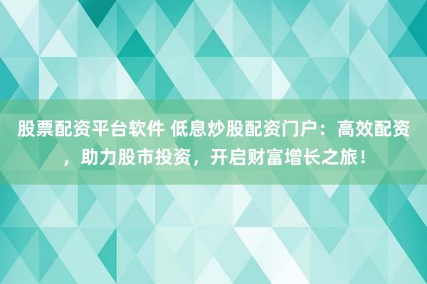 股票配资平台软件 低息炒股配资门户：高效配资，助力股市投资，开启财富增长之旅！