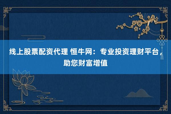 线上股票配资代理 恒牛网：专业投资理财平台，助您财富增值
