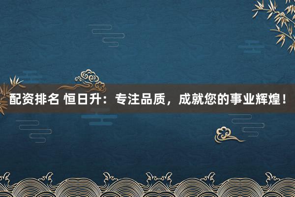 配资排名 恒日升：专注品质，成就您的事业辉煌！