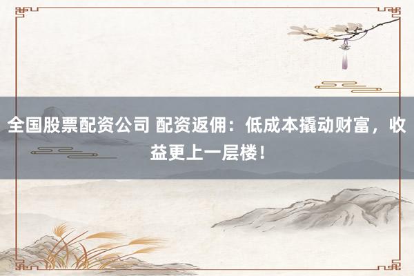 全国股票配资公司 配资返佣：低成本撬动财富，收益更上一层楼！