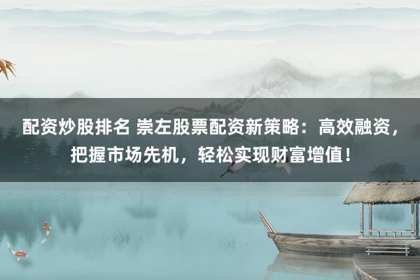 配资炒股排名 崇左股票配资新策略：高效融资，把握市场先机，轻松实现财富增值！
