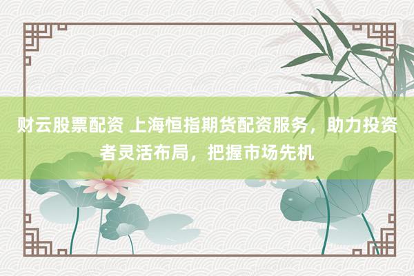 财云股票配资 上海恒指期货配资服务，助力投资者灵活布局，把握市场先机