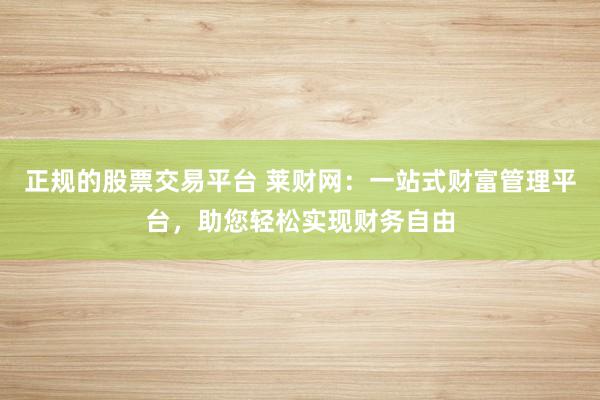 正规的股票交易平台 莱财网：一站式财富管理平台，助您轻松实现财务自由
