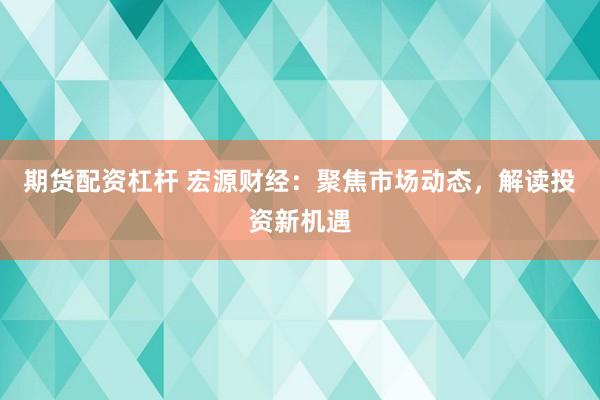 期货配资杠杆 宏源财经：聚焦市场动态，解读投资新机遇