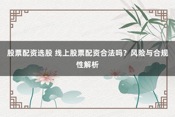 股票配资选股 线上股票配资合法吗？风险与合规性解析