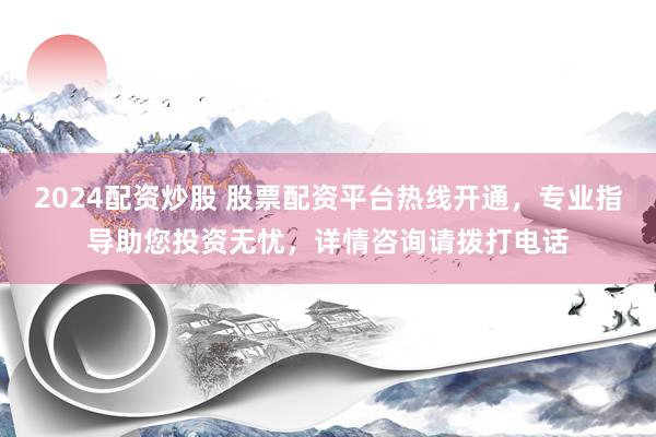 2024配资炒股 股票配资平台热线开通，专业指导助您投资无忧，详情咨询请拨打电话