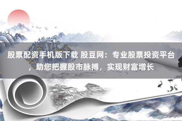 股票配资手机版下载 股豆网：专业股票投资平台，助您把握股市脉搏，实现财富增长