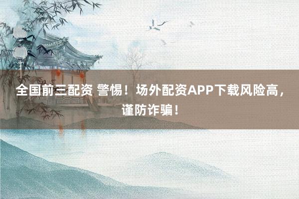 全国前三配资 警惕！场外配资APP下载风险高，谨防诈骗！