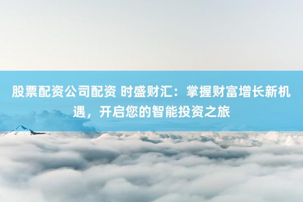 股票配资公司配资 时盛财汇：掌握财富增长新机遇，开启您的智能投资之旅
