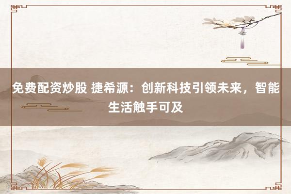 免费配资炒股 捷希源：创新科技引领未来，智能生活触手可及