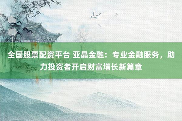 全国股票配资平台 亚晶金融：专业金融服务，助力投资者开启财富增长新篇章
