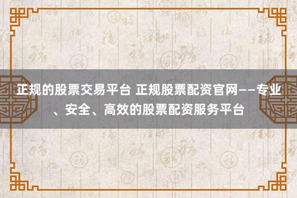 正规的股票交易平台 正规股票配资官网——专业、安全、高效的股票配资服务平台