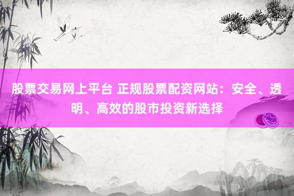 股票交易网上平台 正规股票配资网站：安全、透明、高效的股市投资新选择