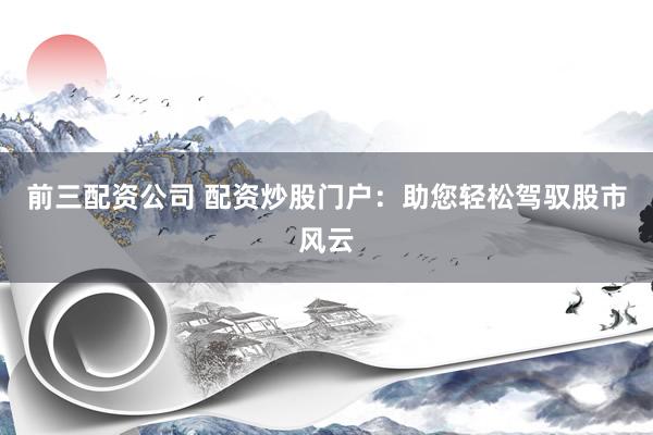 前三配资公司 配资炒股门户：助您轻松驾驭股市风云