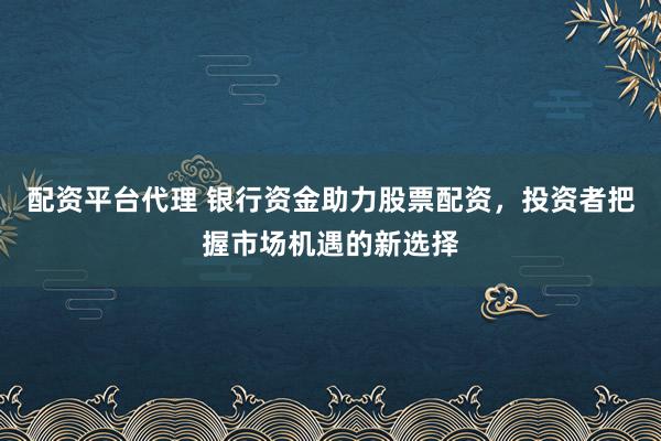 配资平台代理 银行资金助力股票配资，投资者把握市场机遇的新选择