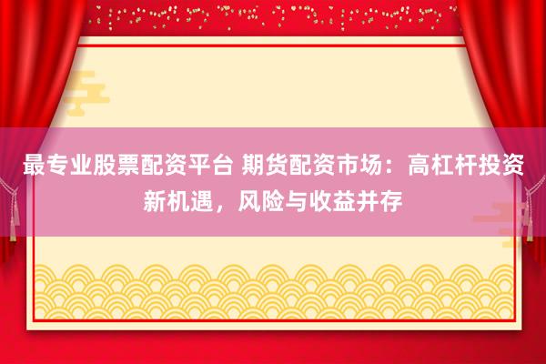 最专业股票配资平台 期货配资市场：高杠杆投资新机遇，风险与收益并存