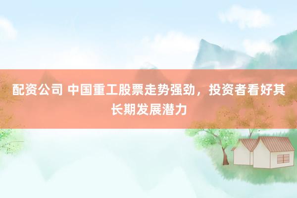 配资公司 中国重工股票走势强劲，投资者看好其长期发展潜力