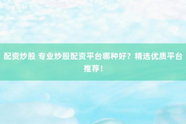 配资炒股 专业炒股配资平台哪种好？精选优质平台推荐！