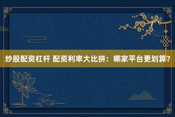 炒股配资杠杆 配资利率大比拼：哪家平台更划算？