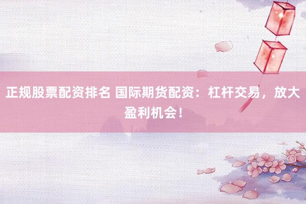 正规股票配资排名 国际期货配资：杠杆交易，放大盈利机会！
