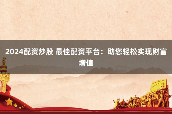 2024配资炒股 最佳配资平台：助您轻松实现财富增值