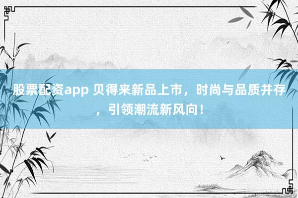 股票配资app 贝得来新品上市，时尚与品质并存，引领潮流新风向！
