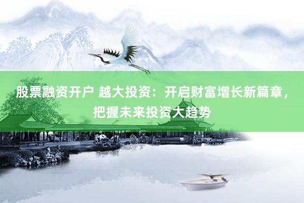 股票融资开户 越大投资：开启财富增长新篇章，把握未来投资大趋势