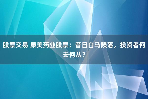 股票交易 康美药业股票：昔日白马陨落，投资者何去何从？