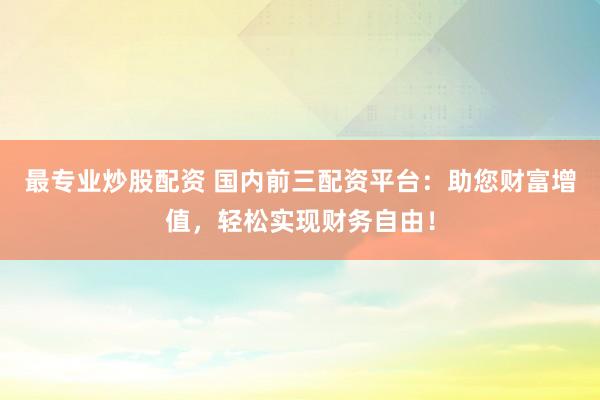 最专业炒股配资 国内前三配资平台：助您财富增值，轻松实现财务自由！