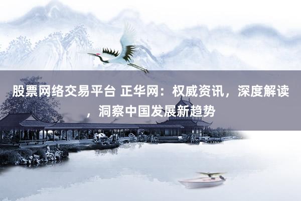 股票网络交易平台 正华网：权威资讯，深度解读，洞察中国发展新趋势