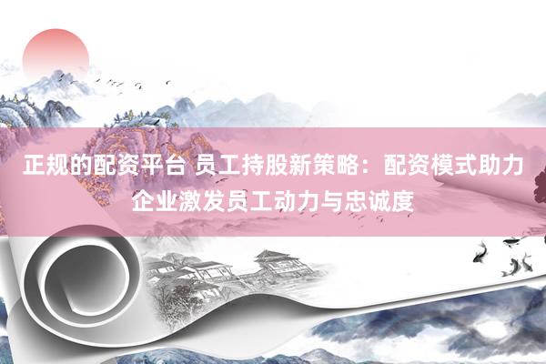 正规的配资平台 员工持股新策略：配资模式助力企业激发员工动力与忠诚度
