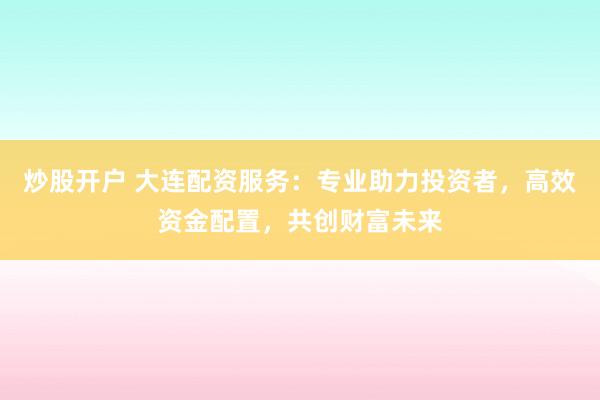 炒股开户 大连配资服务：专业助力投资者，高效资金配置，共创财富未来