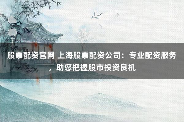 股票配资官网 上海股票配资公司：专业配资服务，助您把握股市投资良机