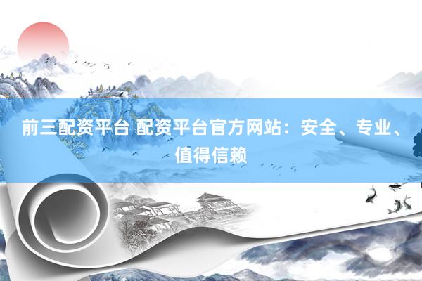 前三配资平台 配资平台官方网站：安全、专业、值得信赖