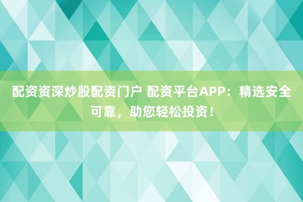 配资资深炒股配资门户 配资平台APP：精选安全可靠，助您轻松投资！