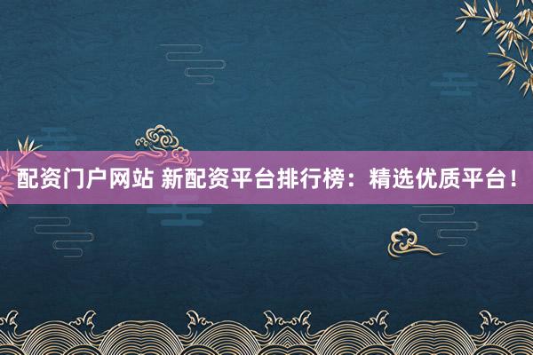 配资门户网站 新配资平台排行榜：精选优质平台！