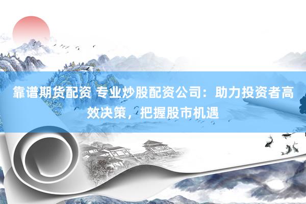 靠谱期货配资 专业炒股配资公司：助力投资者高效决策，把握股市机遇