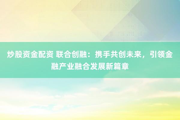 炒股资金配资 联合创融：携手共创未来，引领金融产业融合发展新篇章