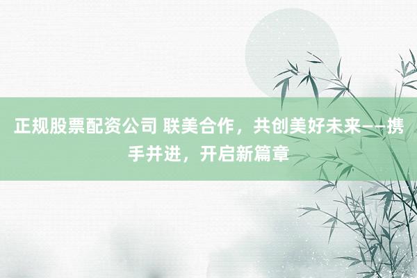 正规股票配资公司 联美合作，共创美好未来——携手并进，开启新篇章