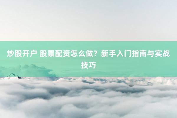 炒股开户 股票配资怎么做？新手入门指南与实战技巧