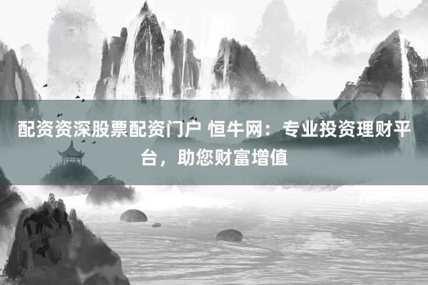 配资资深股票配资门户 恒牛网：专业投资理财平台，助您财富增值