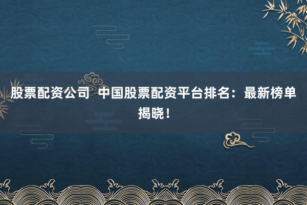 股票配资公司  中国股票配资平台排名：最新榜单揭晓！