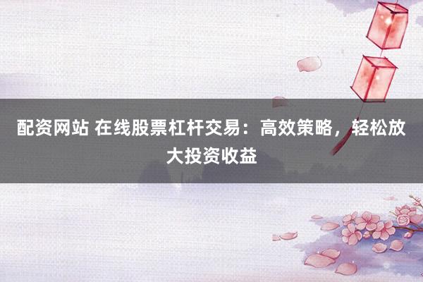 配资网站 在线股票杠杆交易：高效策略，轻松放大投资收益