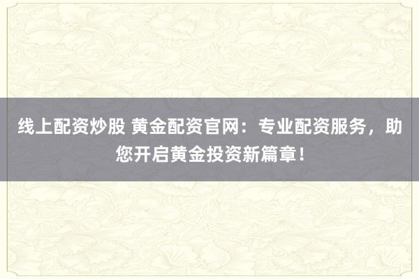 线上配资炒股 黄金配资官网：专业配资服务，助您开启黄金投资新篇章！