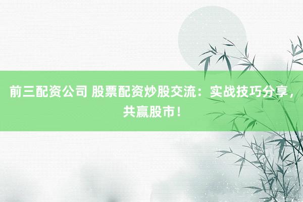 前三配资公司 股票配资炒股交流：实战技巧分享，共赢股市！