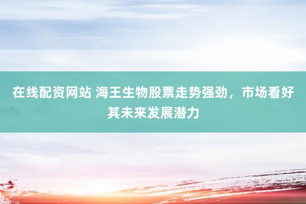在线配资网站 海王生物股票走势强劲，市场看好其未来发展潜力